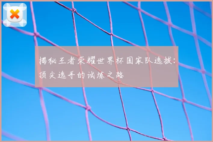 揭秘王者荣耀世界杯国家队选拔：顶尖选手的试炼之路