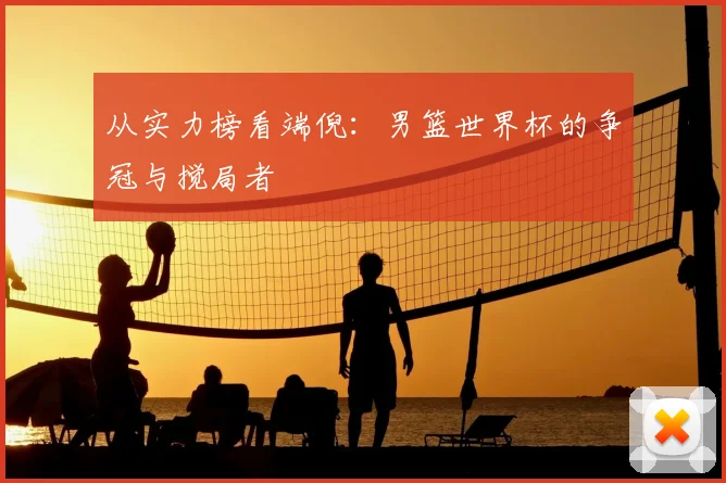 从实力榜看端倪：男篮世界杯的争冠与搅局者
