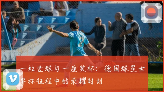 一粒金球与一座奖杯：德国球星世界杯征程中的荣耀时刻
