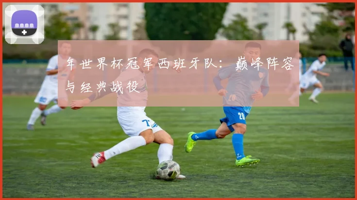 年世界杯冠军西班牙队：巅峰阵容与经典战役