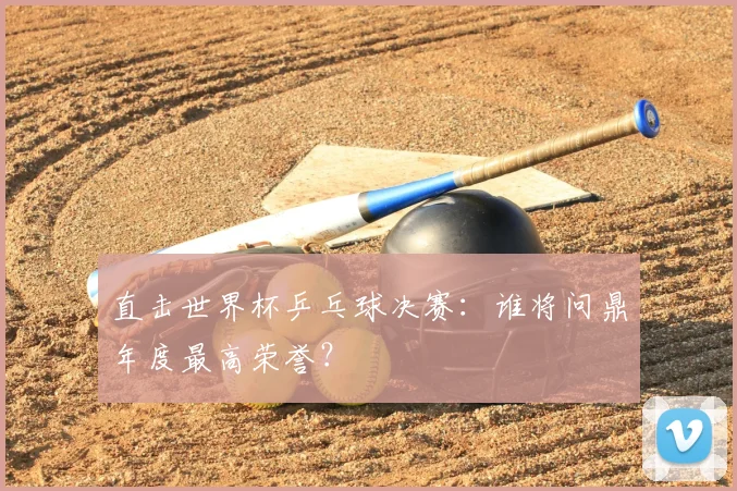 直击世界杯乒乓球决赛：谁将问鼎年度最高荣誉？