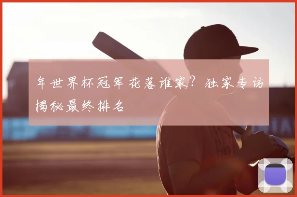 年世界杯冠军花落谁家？独家专访揭秘最终排名