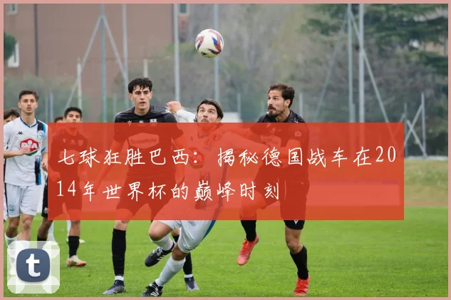 七球狂胜巴西：揭秘德国战车在2014年世界杯的巅峰时刻