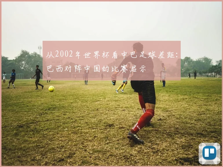 从2002年世界杯看中巴足球差距：巴西对阵中国的比赛启示
