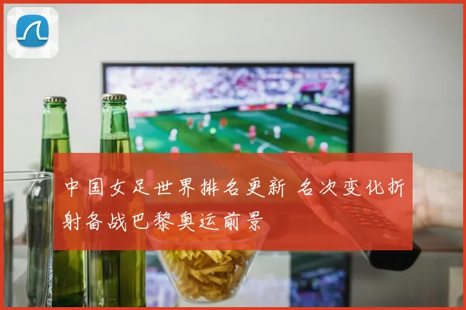 中国女足世界排名更新 名次变化折射备战巴黎奥运前景