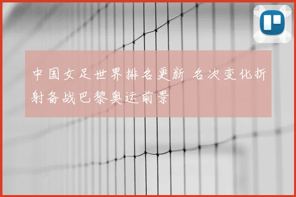 中国女足世界排名更新 名次变化折射备战巴黎奥运前景