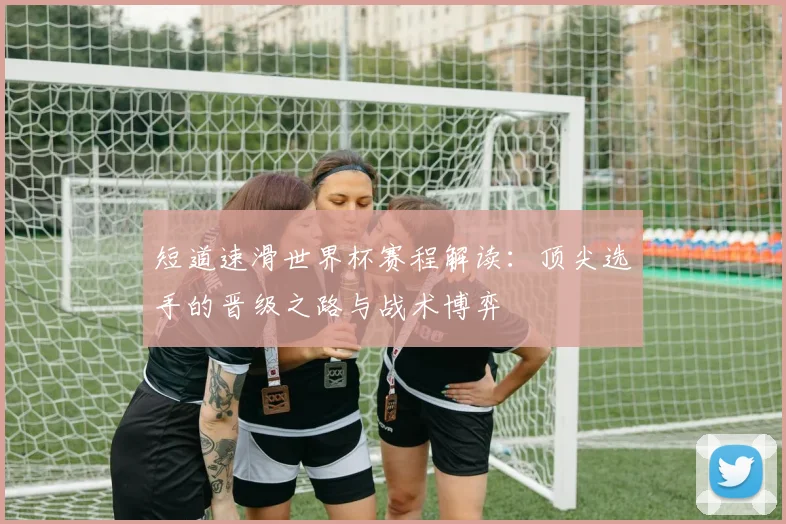 短道速滑世界杯赛程解读：顶尖选手的晋级之路与战术博弈